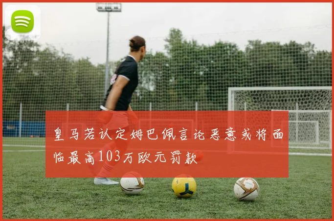 皇马若认定姆巴佩言论恶意或将面临最高103万欧元罚款