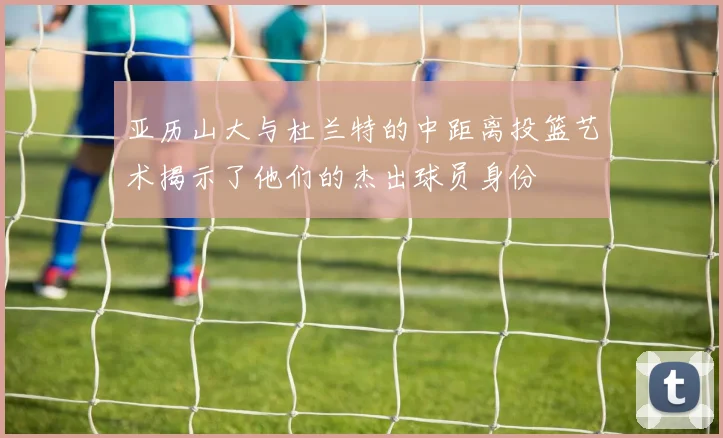 亚历山大与杜兰特的中距离投篮艺术揭示了他们的杰出球员身份