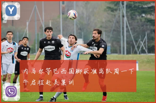 内马尔等巴西国脚获准离队周一下午启程赴美集训