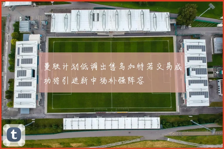 曼联计划低调出售乌加特若交易成功将引进新中场补强阵容
