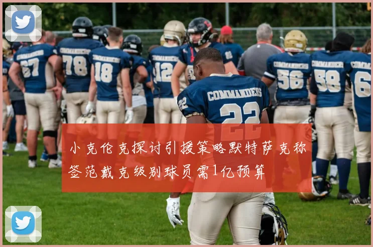 小克伦克探讨引援策略默特萨克称签范戴克级别球员需1亿预算