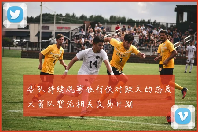 各队持续观察独行侠对欧文的态度火箭队暂无相关交易计划