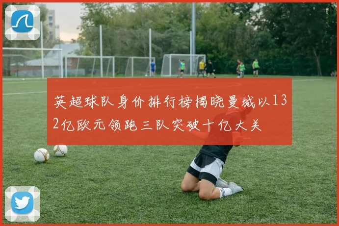 英超球队身价排行榜揭晓曼城以132亿欧元领跑三队突破十亿大关