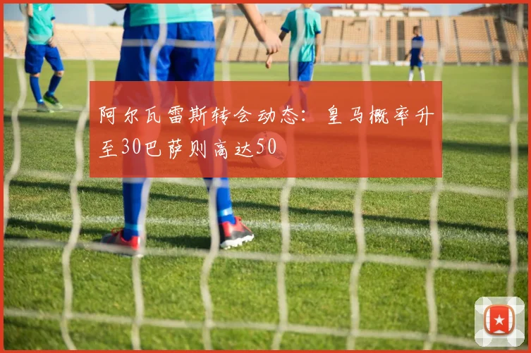 阿尔瓦雷斯转会动态：皇马概率升至30巴萨则高达50