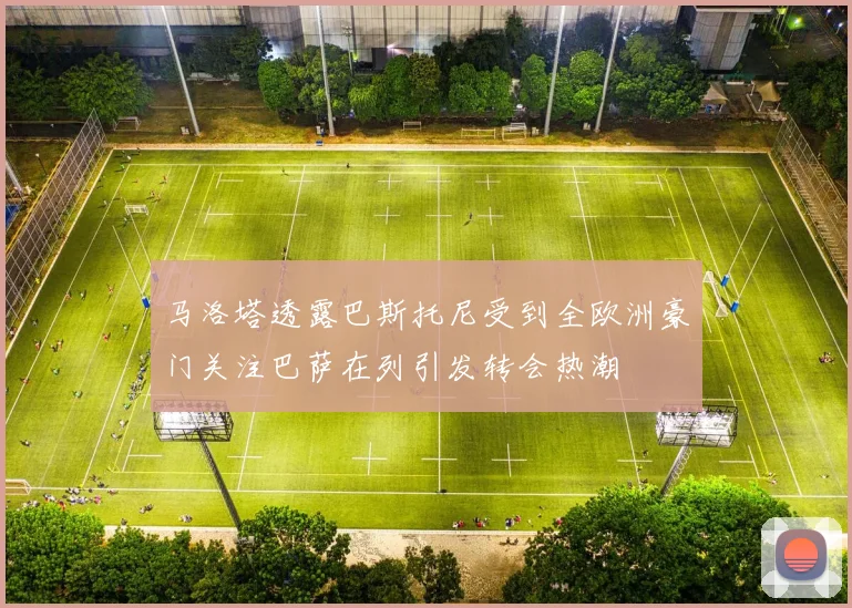 马洛塔透露巴斯托尼受到全欧洲豪门关注巴萨在列引发转会热潮