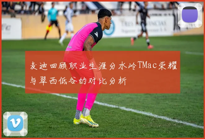 麦迪回顾职业生涯分水岭TMac荣耀与翠西低谷的对比分析
