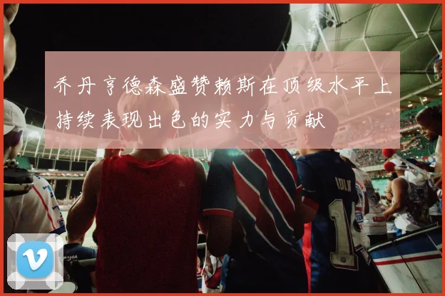 乔丹亨德森盛赞赖斯在顶级水平上持续表现出色的实力与贡献