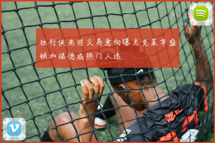 独行侠老将交易意向曝光克莱华盛顿加福德成热门人选
